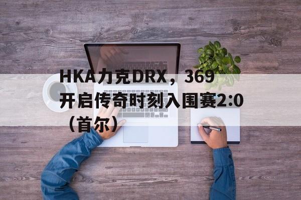 HKA力克DRX,369开启传奇时刻入围赛2:0(首尔) HKA力克DRX,369开启传奇时刻入围赛2:0(首尔)